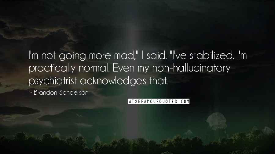 Brandon Sanderson Quotes: I'm not going more mad," I said. "I've stabilized. I'm practically normal. Even my non-hallucinatory psychiatrist acknowledges that.