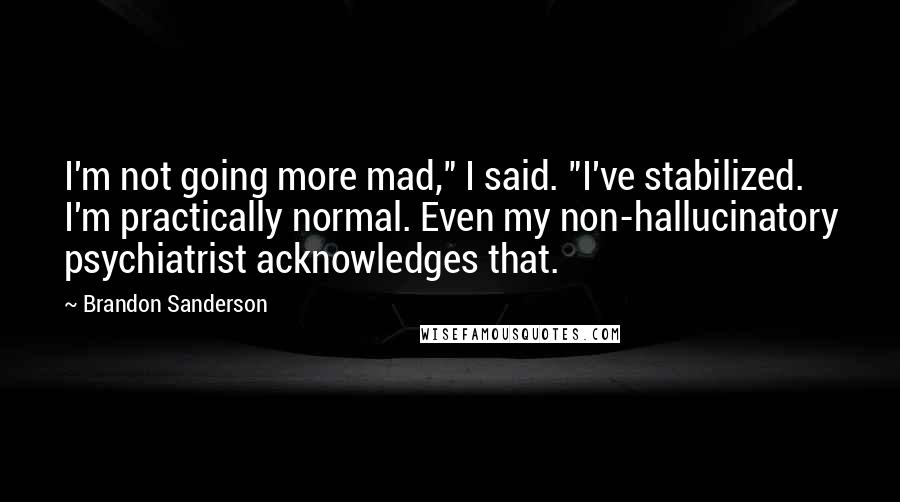 Brandon Sanderson Quotes: I'm not going more mad," I said. "I've stabilized. I'm practically normal. Even my non-hallucinatory psychiatrist acknowledges that.