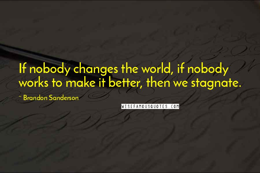 Brandon Sanderson Quotes: If nobody changes the world, if nobody works to make it better, then we stagnate.