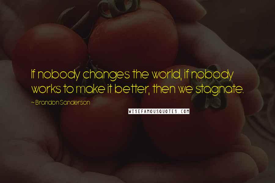 Brandon Sanderson Quotes: If nobody changes the world, if nobody works to make it better, then we stagnate.