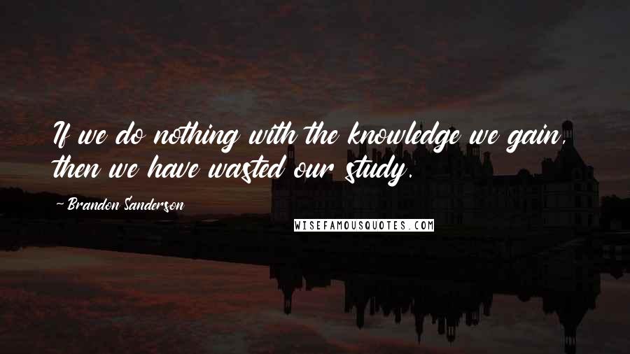 Brandon Sanderson Quotes: If we do nothing with the knowledge we gain, then we have wasted our study.