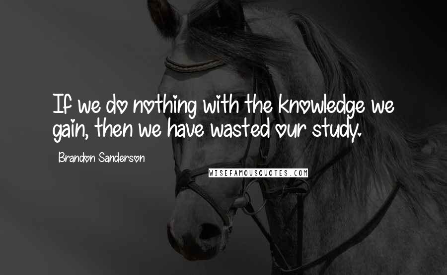 Brandon Sanderson Quotes: If we do nothing with the knowledge we gain, then we have wasted our study.