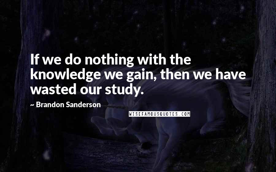 Brandon Sanderson Quotes: If we do nothing with the knowledge we gain, then we have wasted our study.