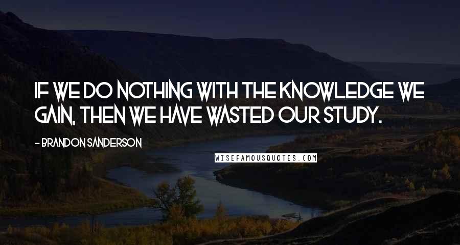 Brandon Sanderson Quotes: If we do nothing with the knowledge we gain, then we have wasted our study.