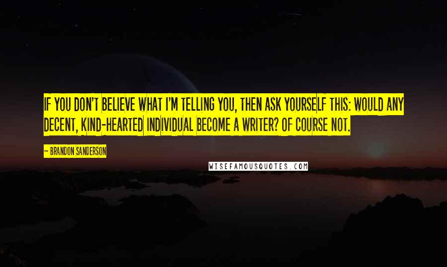 Brandon Sanderson Quotes: If you don't believe what I'm telling you, then ask yourself this: would any decent, kind-hearted individual become a writer? Of course not.