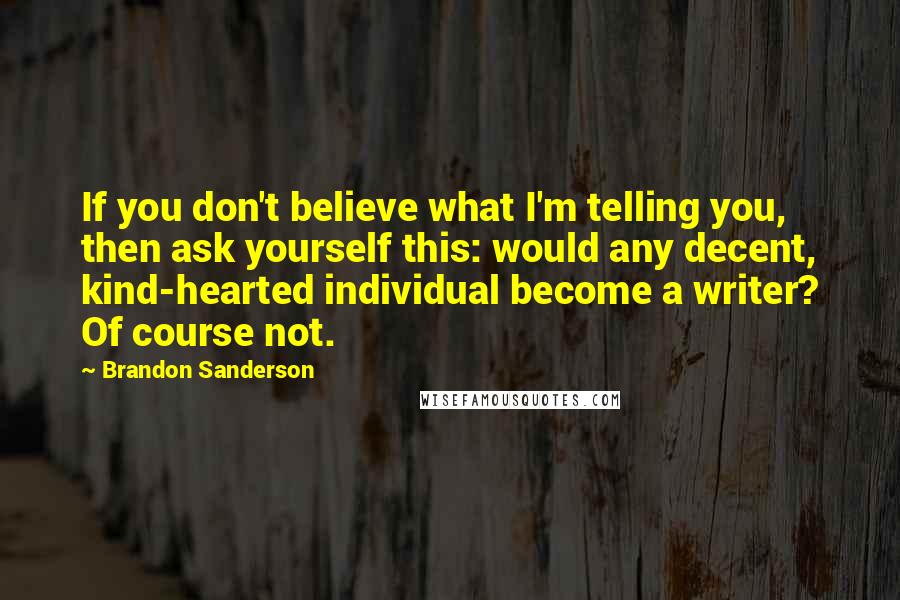 Brandon Sanderson Quotes: If you don't believe what I'm telling you, then ask yourself this: would any decent, kind-hearted individual become a writer? Of course not.