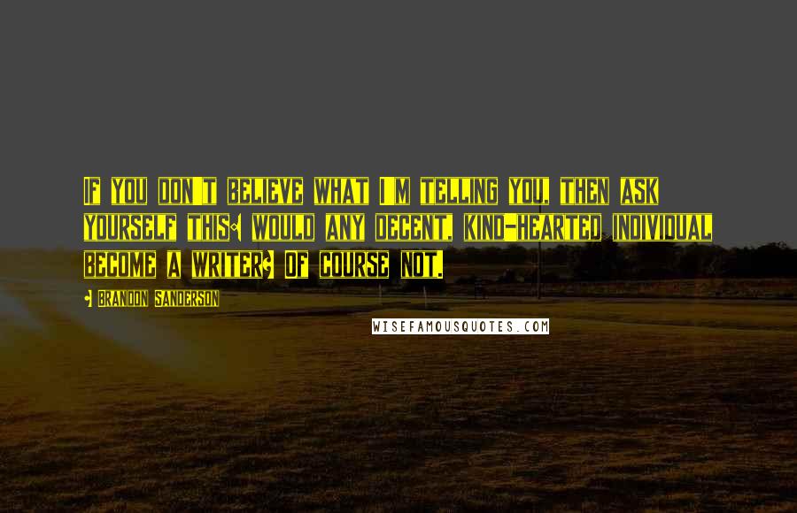 Brandon Sanderson Quotes: If you don't believe what I'm telling you, then ask yourself this: would any decent, kind-hearted individual become a writer? Of course not.