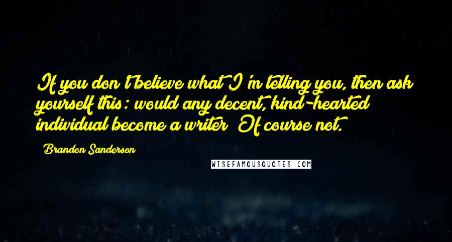 Brandon Sanderson Quotes: If you don't believe what I'm telling you, then ask yourself this: would any decent, kind-hearted individual become a writer? Of course not.