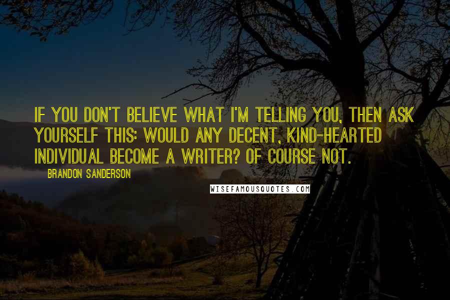 Brandon Sanderson Quotes: If you don't believe what I'm telling you, then ask yourself this: would any decent, kind-hearted individual become a writer? Of course not.