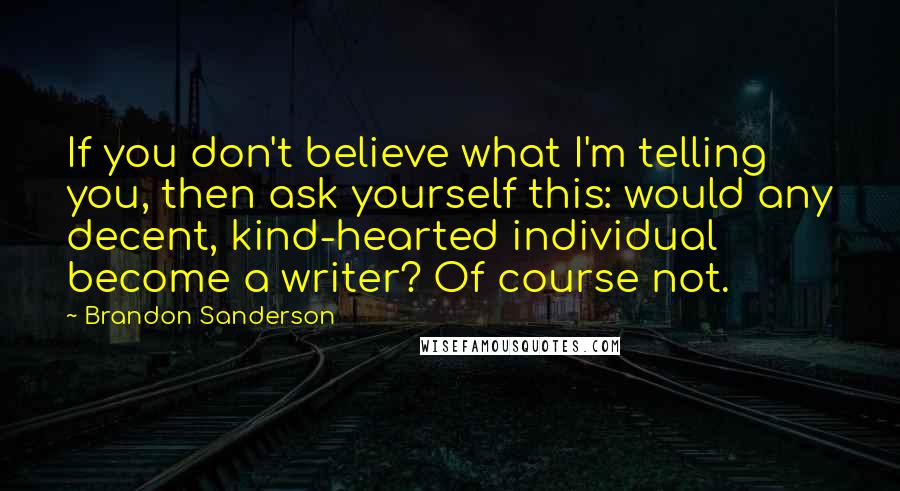 Brandon Sanderson Quotes: If you don't believe what I'm telling you, then ask yourself this: would any decent, kind-hearted individual become a writer? Of course not.