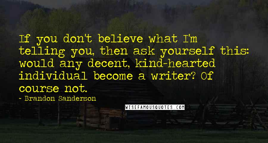 Brandon Sanderson Quotes: If you don't believe what I'm telling you, then ask yourself this: would any decent, kind-hearted individual become a writer? Of course not.