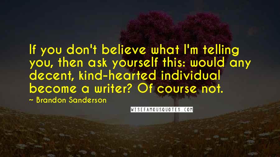 Brandon Sanderson Quotes: If you don't believe what I'm telling you, then ask yourself this: would any decent, kind-hearted individual become a writer? Of course not.