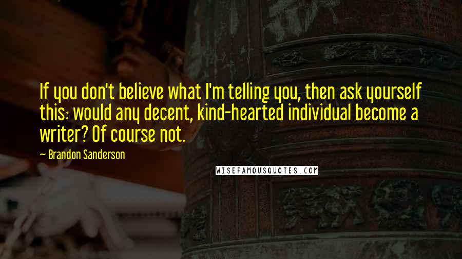 Brandon Sanderson Quotes: If you don't believe what I'm telling you, then ask yourself this: would any decent, kind-hearted individual become a writer? Of course not.