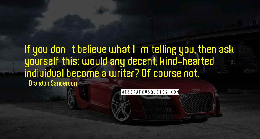 Brandon Sanderson Quotes: If you don't believe what I'm telling you, then ask yourself this: would any decent, kind-hearted individual become a writer? Of course not.