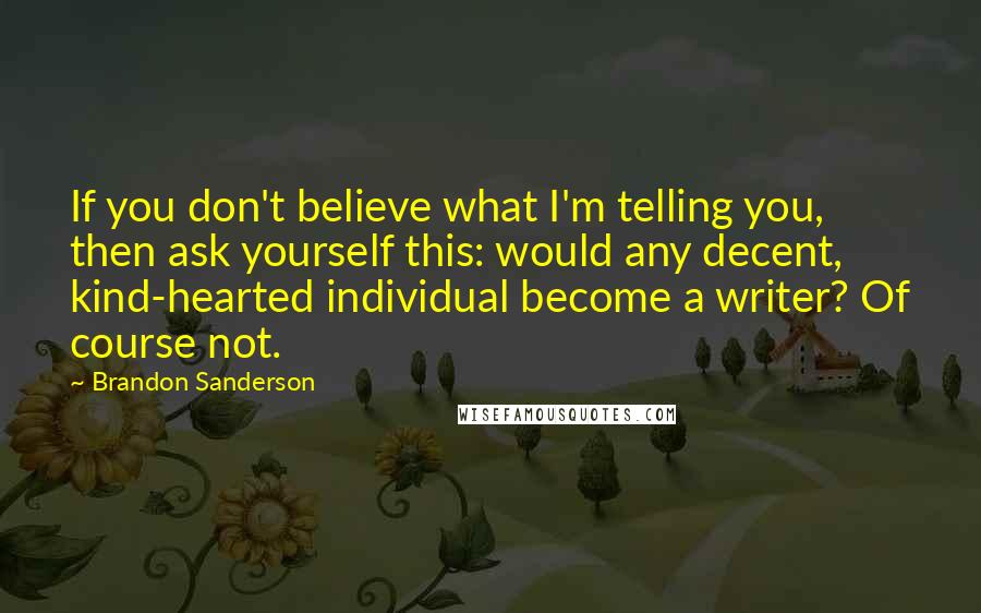 Brandon Sanderson Quotes: If you don't believe what I'm telling you, then ask yourself this: would any decent, kind-hearted individual become a writer? Of course not.