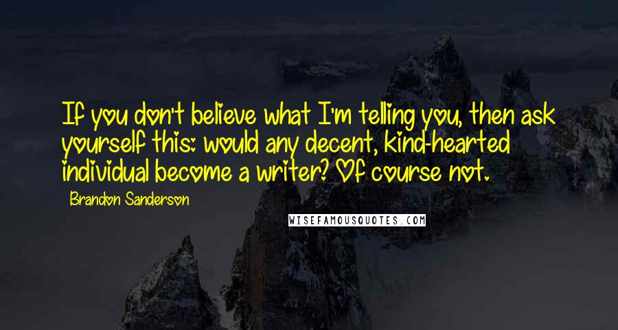 Brandon Sanderson Quotes: If you don't believe what I'm telling you, then ask yourself this: would any decent, kind-hearted individual become a writer? Of course not.
