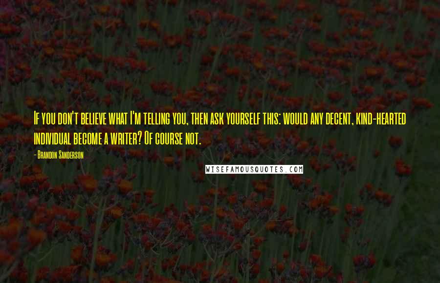 Brandon Sanderson Quotes: If you don't believe what I'm telling you, then ask yourself this: would any decent, kind-hearted individual become a writer? Of course not.