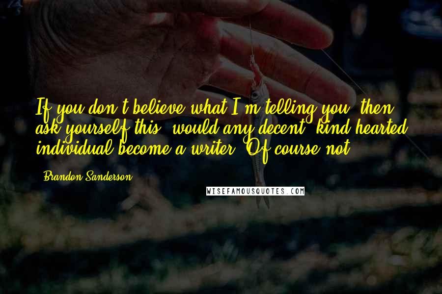 Brandon Sanderson Quotes: If you don't believe what I'm telling you, then ask yourself this: would any decent, kind-hearted individual become a writer? Of course not.