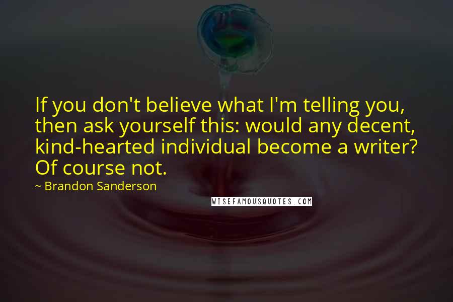 Brandon Sanderson Quotes: If you don't believe what I'm telling you, then ask yourself this: would any decent, kind-hearted individual become a writer? Of course not.