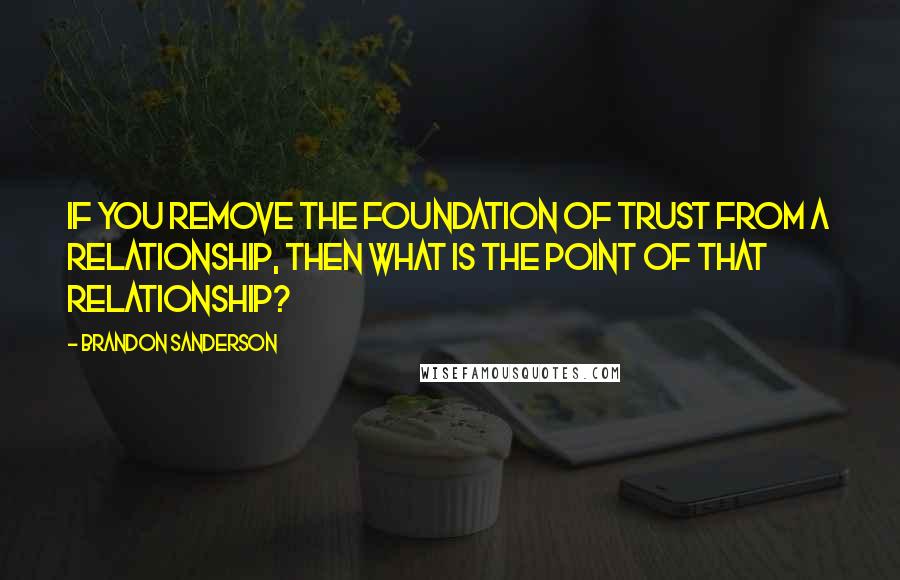 Brandon Sanderson Quotes: If you remove the foundation of trust from a relationship, then what is the point of that relationship?