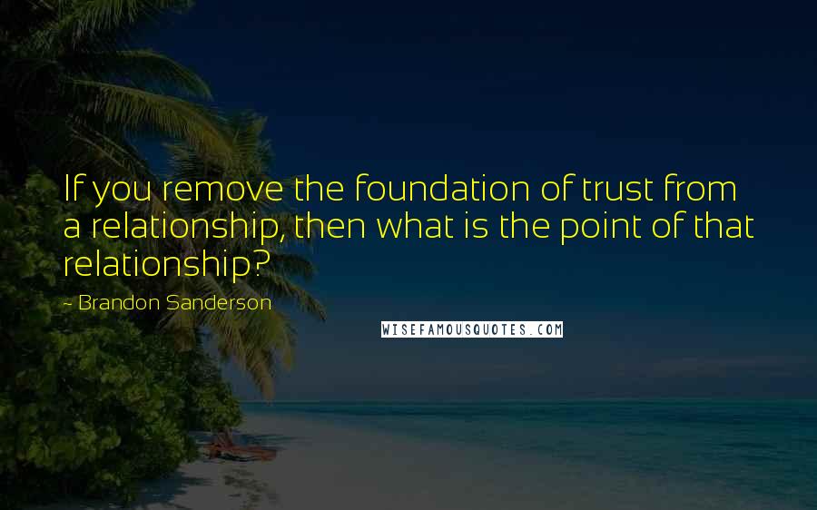 Brandon Sanderson Quotes: If you remove the foundation of trust from a relationship, then what is the point of that relationship?