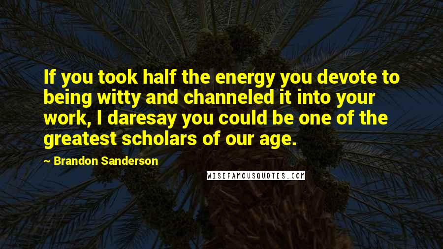 Brandon Sanderson Quotes: If you took half the energy you devote to being witty and channeled it into your work, I daresay you could be one of the greatest scholars of our age.