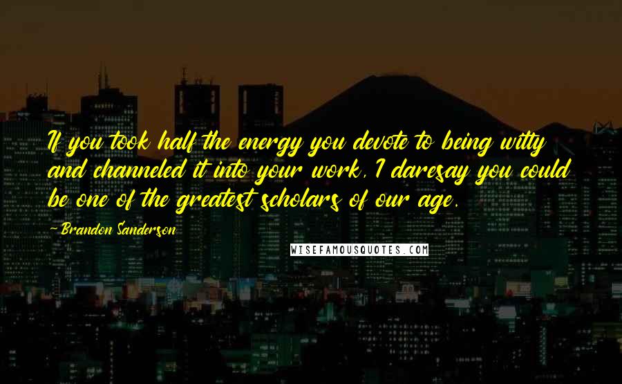 Brandon Sanderson Quotes: If you took half the energy you devote to being witty and channeled it into your work, I daresay you could be one of the greatest scholars of our age.