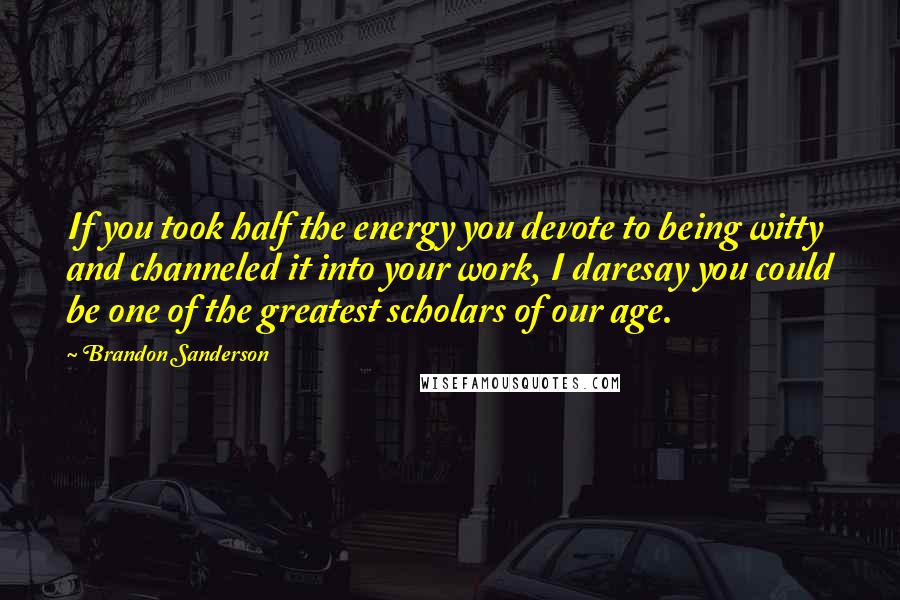 Brandon Sanderson Quotes: If you took half the energy you devote to being witty and channeled it into your work, I daresay you could be one of the greatest scholars of our age.