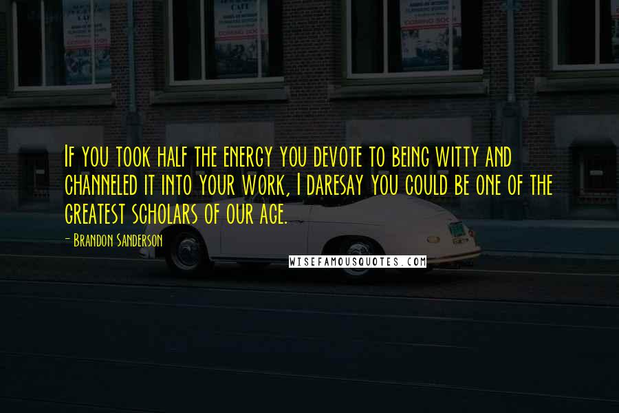 Brandon Sanderson Quotes: If you took half the energy you devote to being witty and channeled it into your work, I daresay you could be one of the greatest scholars of our age.