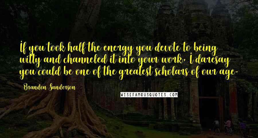 Brandon Sanderson Quotes: If you took half the energy you devote to being witty and channeled it into your work, I daresay you could be one of the greatest scholars of our age.