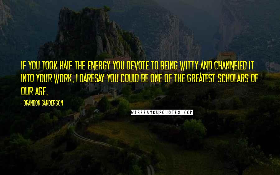 Brandon Sanderson Quotes: If you took half the energy you devote to being witty and channeled it into your work, I daresay you could be one of the greatest scholars of our age.