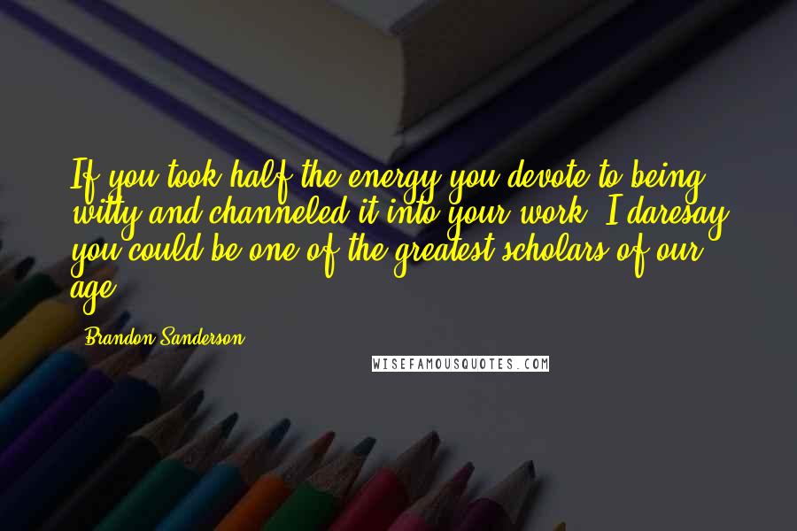 Brandon Sanderson Quotes: If you took half the energy you devote to being witty and channeled it into your work, I daresay you could be one of the greatest scholars of our age.