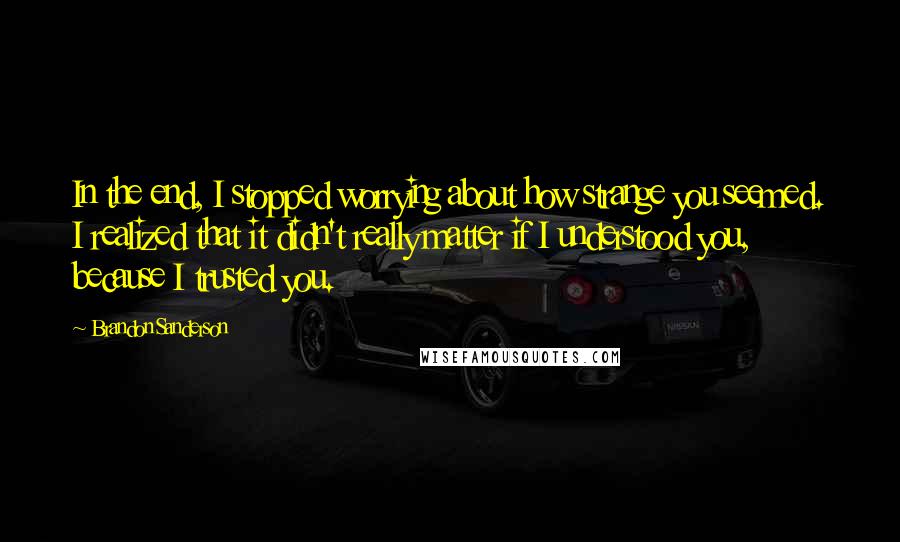 Brandon Sanderson Quotes: In the end, I stopped worrying about how strange you seemed. I realized that it didn't really matter if I understood you, because I trusted you.