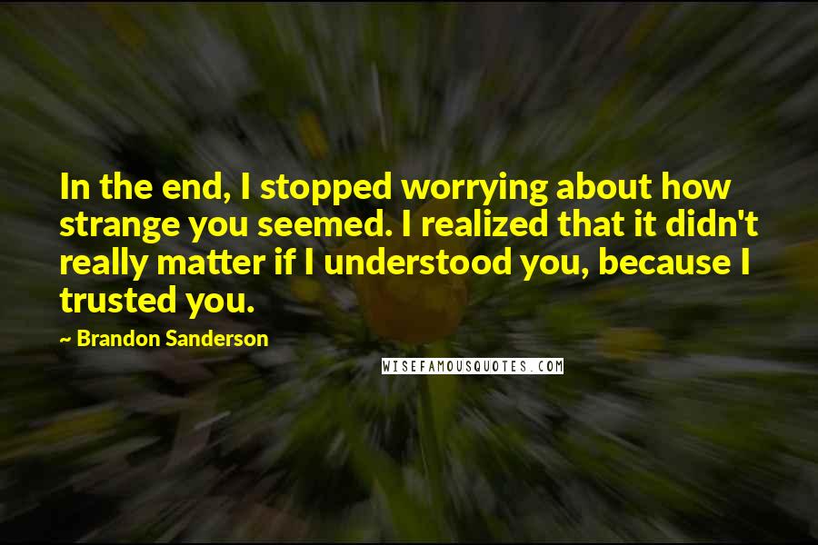 Brandon Sanderson Quotes: In the end, I stopped worrying about how strange you seemed. I realized that it didn't really matter if I understood you, because I trusted you.