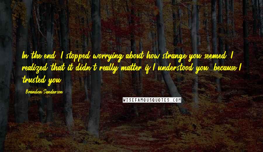 Brandon Sanderson Quotes: In the end, I stopped worrying about how strange you seemed. I realized that it didn't really matter if I understood you, because I trusted you.