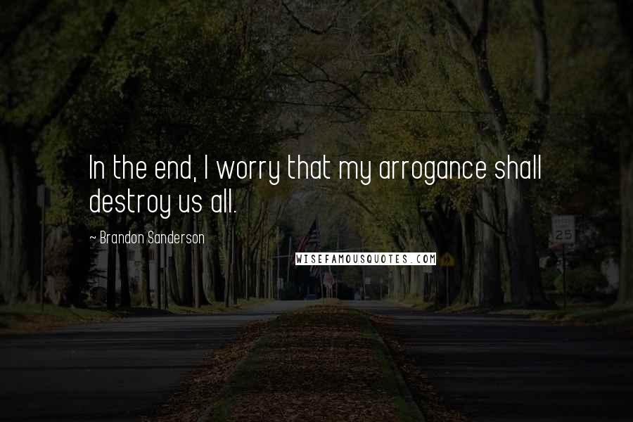 Brandon Sanderson Quotes: In the end, I worry that my arrogance shall destroy us all.