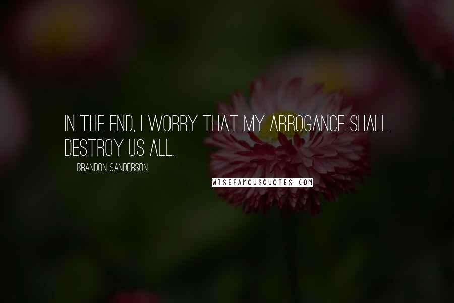 Brandon Sanderson Quotes: In the end, I worry that my arrogance shall destroy us all.