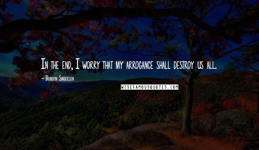 Brandon Sanderson Quotes: In the end, I worry that my arrogance shall destroy us all.