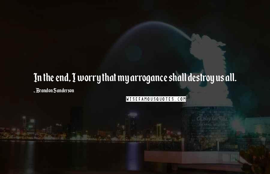Brandon Sanderson Quotes: In the end, I worry that my arrogance shall destroy us all.