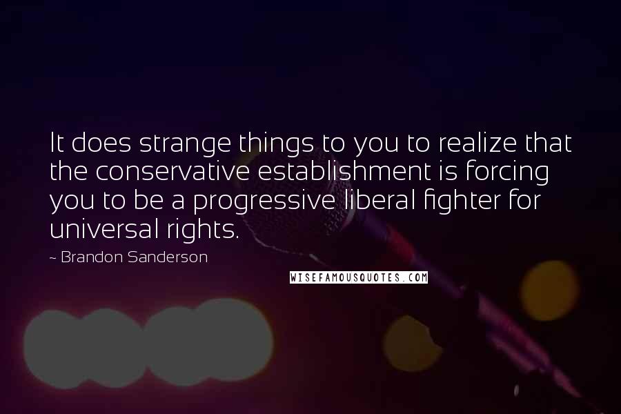 Brandon Sanderson Quotes: It does strange things to you to realize that the conservative establishment is forcing you to be a progressive liberal fighter for universal rights.