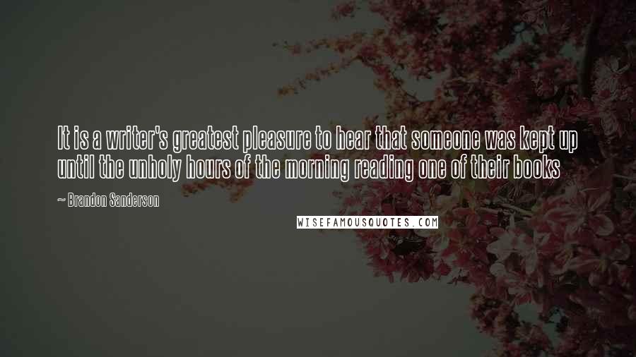 Brandon Sanderson Quotes: It is a writer's greatest pleasure to hear that someone was kept up until the unholy hours of the morning reading one of their books