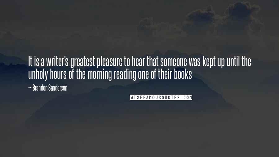 Brandon Sanderson Quotes: It is a writer's greatest pleasure to hear that someone was kept up until the unholy hours of the morning reading one of their books