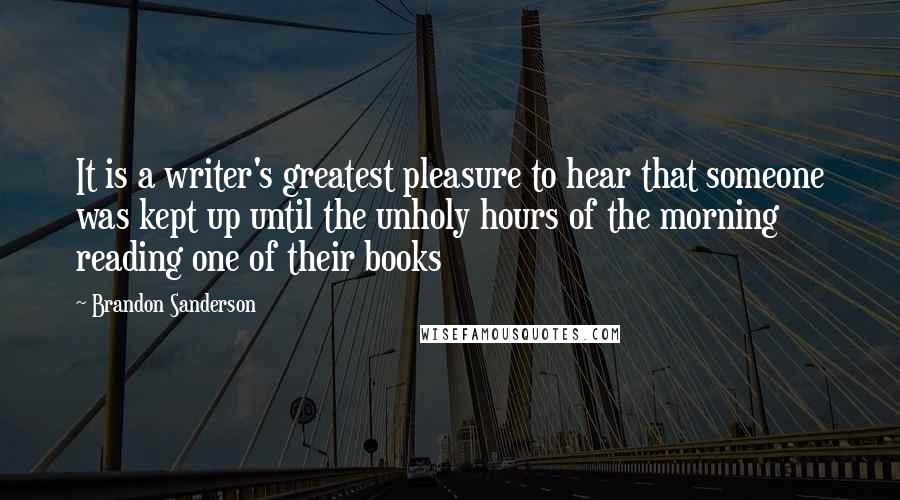 Brandon Sanderson Quotes: It is a writer's greatest pleasure to hear that someone was kept up until the unholy hours of the morning reading one of their books