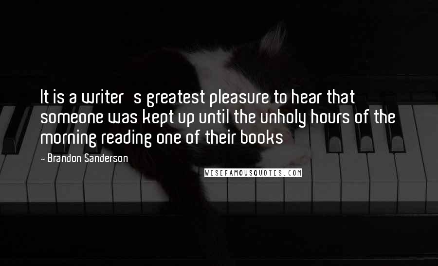 Brandon Sanderson Quotes: It is a writer's greatest pleasure to hear that someone was kept up until the unholy hours of the morning reading one of their books