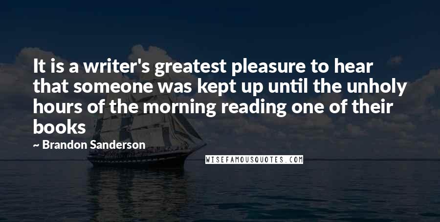 Brandon Sanderson Quotes: It is a writer's greatest pleasure to hear that someone was kept up until the unholy hours of the morning reading one of their books