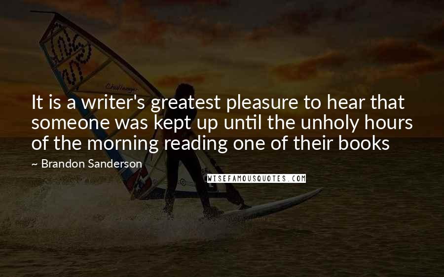 Brandon Sanderson Quotes: It is a writer's greatest pleasure to hear that someone was kept up until the unholy hours of the morning reading one of their books