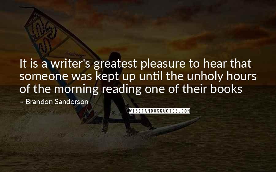 Brandon Sanderson Quotes: It is a writer's greatest pleasure to hear that someone was kept up until the unholy hours of the morning reading one of their books