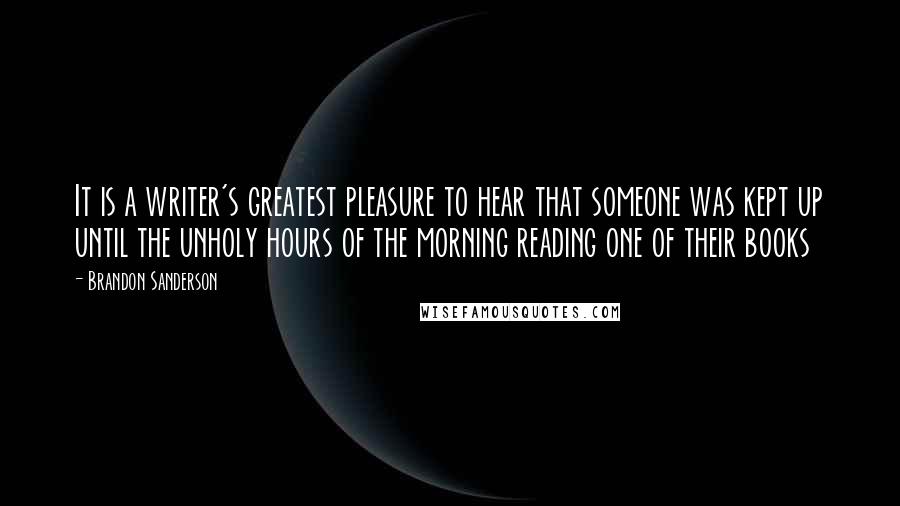 Brandon Sanderson Quotes: It is a writer's greatest pleasure to hear that someone was kept up until the unholy hours of the morning reading one of their books