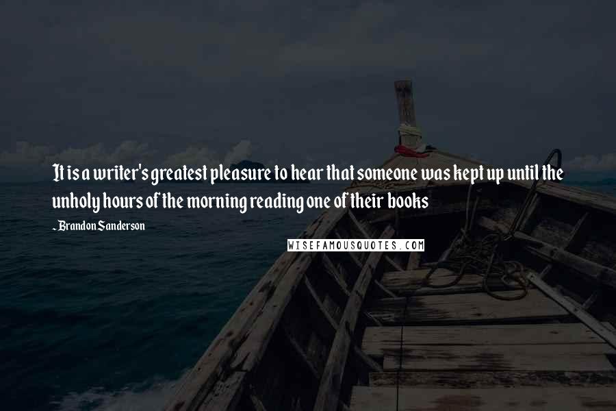 Brandon Sanderson Quotes: It is a writer's greatest pleasure to hear that someone was kept up until the unholy hours of the morning reading one of their books