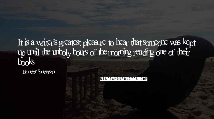 Brandon Sanderson Quotes: It is a writer's greatest pleasure to hear that someone was kept up until the unholy hours of the morning reading one of their books